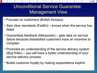 6-28
 Focuses on customers (British Airways)
 Sets clear standards (FedEx) – knows when the service has
failed
 Guarantees feedback (Manpower) – gets data on service
failure because dissatisfied customers have an incentive to
complain
 Promotes an understanding of the service delivery system
(Bug Killer) – you will have a better understanding of your
service delivery process
 Builds customer loyalty by making expectations explicit
Unconditional Service Guarantee:
Management View
 