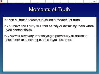 6-3
 Each customer contact is called a moment of truth.
 You have the ability to either satisfy or dissatisfy them when
you contact them.
 A service recovery is satisfying a previously dissatisfied
customer and making them a loyal customer.
Moments of Truth
 