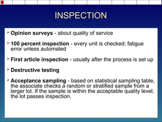 INSPECTION
 Opinion surveys - about quality of service
 100 percent inspection - every unit is checked; fatigue
error unless automated
 First article inspection - usually after the process is set up
 Destructive testing
 Acceptance sampling - based on statistical sampling table,
the associate checks a random or stratified sample from a
larger lot. If the sample is within the acceptable quality level,
the lot passes inspection.
 