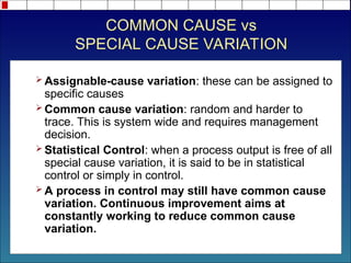 COMMON CAUSE vs
SPECIAL CAUSE VARIATION
 Assignable-cause variation: these can be assigned to
specific causes
 Common cause variation: random and harder to
trace. This is system wide and requires management
decision.
 Statistical Control: when a process output is free of all
special cause variation, it is said to be in statistical
control or simply in control.
 A process in control may still have common cause
variation. Continuous improvement aims at
constantly working to reduce common cause
variation.
 