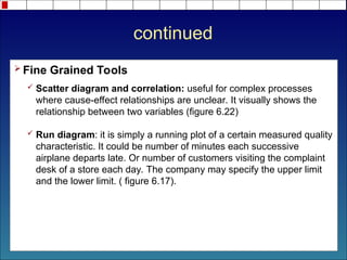 continued
 Fine Grained Tools
 Scatter diagram and correlation: useful for complex processes
where cause-effect relationships are unclear. It visually shows the
relationship between two variables (figure 6.22)
 Run diagram: it is simply a running plot of a certain measured quality
characteristic. It could be number of minutes each successive
airplane departs late. Or number of customers visiting the complaint
desk of a store each day. The company may specify the upper limit
and the lower limit. ( figure 6.17).
 