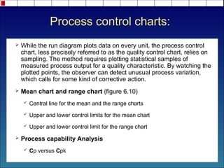 Process control charts:
 While the run diagram plots data on every unit, the process control
chart, less precisely referred to as the quality control chart, relies on
sampling. The method requires plotting statistical samples of
measured process output for a quality characteristic. By watching the
plotted points, the observer can detect unusual process variation,
which calls for some kind of corrective action.
 Mean chart and range chart (figure 6.10)
 Central line for the mean and the range charts
 Upper and lower control limits for the mean chart
 Upper and lower control limit for the range chart
 Process capability Analysis
 Cp versus Cpk
 