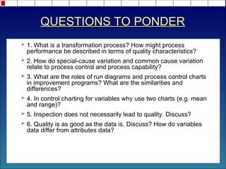 QUESTIONS TO PONDER
 1. What is a transformation process? How might process
performance be described in terms of quality characteristics?
 2. How do special-cause variation and common cause variation
relate to process control and process capability?
 3. What are the roles of run diagrams and process control charts
in improvement programs? What are the similarities and
differences?
 4. In control charting for variables why use two charts (e.g. mean
and range)?
 5. Inspection does not necessarily lead to quality. Discuss?
 6. Quality is as good as the data is. Discuss? How do variables
data differ from attributes data?
 