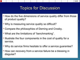 6-40
Topics for Discussion
 How do the five dimensions of service quality differ from those
of product quality?
 Why is measuring service quality so difficult?
 Compare the philosophies of Deming and Crosby.
 What are the limitations of “benchmarking”.
 Illustrate the four components in the cost of quality for a
service.
 Why do service firms hesitate to offer a service guarantee?
 How can recovery from a service failure be a blessing in
disguise?
 