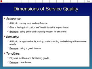 6-5
 Assurance:
 Ability to convey trust and confidence.
 Give a feeling that customers’ best interest is in your heart
 Example: being polite and showing respect for customer.
 Empathy:
 Ability to be approachable, caring, understanding and relating with customer
needs.
 Example: being a good listener.
 Tangibles:
 Physical facilities and facilitating goods.
 Example: cleanliness.
Dimensions of Service Quality
 