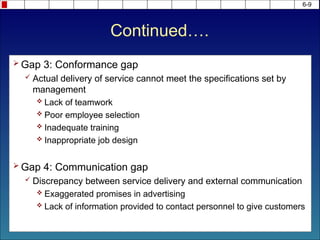 Continued….
 Gap 3: Conformance gap
 Actual delivery of service cannot meet the specifications set by
management
 Lack of teamwork
 Poor employee selection
 Inadequate training
 Inappropriate job design
 Gap 4: Communication gap
 Discrepancy between service delivery and external communication
 Exaggerated promises in advertising
 Lack of information provided to contact personnel to give customers
6-9
 