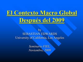 El Contexto Macro Global
    Después del 2009
                   by
      SEBASTIAN EDWARDS
  University of California, Los Angeles

            Seminario FIEL,
            Noviembre, 2009
 