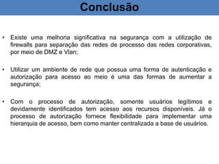 Conclusão
• Existe uma melhoria significativa na segurança com a utilização de
firewalls para separação das redes de processo das redes corporativas,
por meio de DMZ e Vlan;
• Utilizar um ambiente de rede que possua uma forma de autenticação e
autorização para acesso ao meio é uma das formas de aumentar a
segurança;
• Com o processo de autorização, somente usuários legítimos e
devidamente identificados tem acesso aos recursos disponíveis. Já o
processo de autorização fornece flexibilidade para implementar uma
hierarquia de acesso, bem como manter centralizada a base de usuários.
 