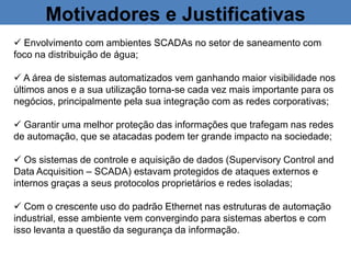 Motivadores e Justificativas
 Envolvimento com ambientes SCADAs no setor de saneamento com
foco na distribuição de água;
 A área de sistemas automatizados vem ganhando maior visibilidade nos
últimos anos e a sua utilização torna-se cada vez mais importante para os
negócios, principalmente pela sua integração com as redes corporativas;
 Garantir uma melhor proteção das informações que trafegam nas redes
de automação, que se atacadas podem ter grande impacto na sociedade;
 Os sistemas de controle e aquisição de dados (Supervisory Control and
Data Acquisition – SCADA) estavam protegidos de ataques externos e
internos graças a seus protocolos proprietários e redes isoladas;
 Com o crescente uso do padrão Ethernet nas estruturas de automação
industrial, esse ambiente vem convergindo para sistemas abertos e com
isso levanta a questão da segurança da informação.
 