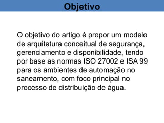 Objetivo
O objetivo do artigo é propor um modelo
de arquitetura conceitual de segurança,
gerenciamento e disponibilidade, tendo
por base as normas ISO 27002 e ISA 99
para os ambientes de automação no
saneamento, com foco principal no
processo de distribuição de água.
 