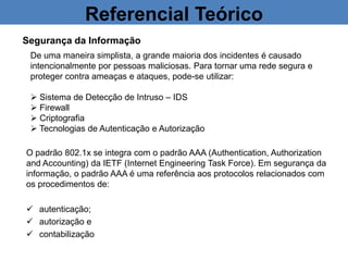 Referencial Teórico
Segurança da Informação
De uma maneira simplista, a grande maioria dos incidentes é causado
intencionalmente por pessoas maliciosas. Para tornar uma rede segura e
proteger contra ameaças e ataques, pode-se utilizar:
 Sistema de Detecção de Intruso – IDS
 Firewall
 Criptografia
 Tecnologias de Autenticação e Autorização
O padrão 802.1x se integra com o padrão AAA (Authentication, Authorization
and Accounting) da IETF (Internet Engineering Task Force). Em segurança da
informação, o padrão AAA é uma referência aos protocolos relacionados com
os procedimentos de:
 autenticação;
 autorização e
 contabilização
 