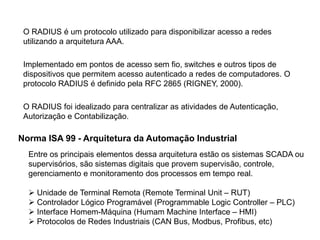 Norma ISA 99 - Arquitetura da Automação Industrial
Entre os principais elementos dessa arquitetura estão os sistemas SCADA ou
supervisórios, são sistemas digitais que provem supervisão, controle,
gerenciamento e monitoramento dos processos em tempo real.
 Unidade de Terminal Remota (Remote Terminal Unit – RUT)
 Controlador Lógico Programável (Programmable Logic Controller – PLC)
 Interface Homem-Máquina (Humam Machine Interface – HMI)
 Protocolos de Redes Industriais (CAN Bus, Modbus, Profibus, etc)
O RADIUS é um protocolo utilizado para disponibilizar acesso a redes
utilizando a arquitetura AAA.
Implementado em pontos de acesso sem fio, switches e outros tipos de
dispositivos que permitem acesso autenticado a redes de computadores. O
protocolo RADIUS é definido pela RFC 2865 (RIGNEY, 2000).
O RADIUS foi idealizado para centralizar as atividades de Autenticação,
Autorização e Contabilização.
 