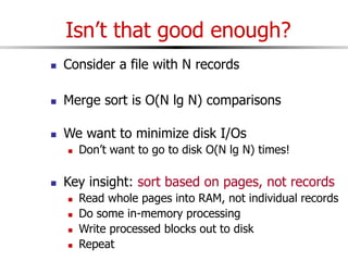 Isn’t that good enough?
 Consider a file with N records
 Merge sort is O(N lg N) comparisons
 We want to minimize disk I/Os
 Don’t want to go to disk O(N lg N) times!
 Key insight: sort based on pages, not records
 Read whole pages into RAM, not individual records
 Do some in-memory processing
 Write processed blocks out to disk
 Repeat
 