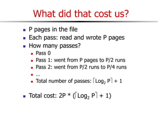 What did that cost us?
 P pages in the file
 Each pass: read and wrote P pages
 How many passes?
 Pass 0
 Pass 1: went from P pages to P/2 runs
 Pass 2: went from P/2 runs to P/4 runs
 …
 Total number of passes: Log2 P + 1
 Total cost: 2P * (Log2 P + 1)
 