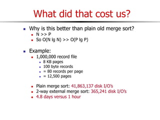 What did that cost us?
 Why is this better than plain old merge sort?
 N >> P
 So O(N lg N) >> O(P lg P)
 Example:
 1,000,000 record file
 8 KB pages
 100 byte records
 = 80 records per page
 = 12,500 pages
 Plain merge sort: 41,863,137 disk I/O’s
 2-way external merge sort: 365,241 disk I/O’s
 4.8 days versus 1 hour
 