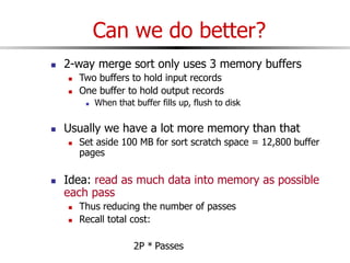 Can we do better?
 2-way merge sort only uses 3 memory buffers
 Two buffers to hold input records
 One buffer to hold output records
 When that buffer fills up, flush to disk
 Usually we have a lot more memory than that
 Set aside 100 MB for sort scratch space = 12,800 buffer
pages
 Idea: read as much data into memory as possible
each pass
 Thus reducing the number of passes
 Recall total cost:
2P * Passes
 