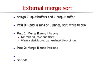 External merge sort
 Assign B input buffers and 1 output buffer
 Pass 0: Read in runs of B pages, sort, write to disk
 Pass 1: Merge B runs into one
 For each run, read one block
 When a block is used up, read next block of run
 Pass 2: Merge B runs into one
 …
 Sorted!
 