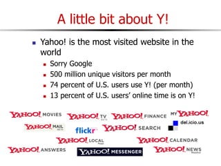 A little bit about Y!
 Yahoo! is the most visited website in the
world
 Sorry Google
 500 million unique visitors per month
 74 percent of U.S. users use Y! (per month)
 13 percent of U.S. users’ online time is on Y!
 