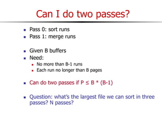 Can I do two passes?
 Pass 0: sort runs
 Pass 1: merge runs
 Given B buffers
 Need:
 No more than B-1 runs
 Each run no longer than B pages
 Can do two passes if P ≤ B * (B-1)
 Question: what’s the largest file we can sort in three
passes? N passes?
 