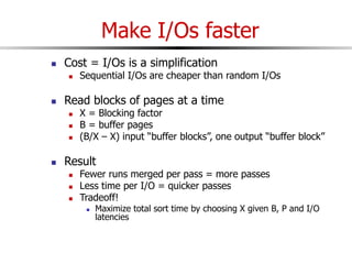 Make I/Os faster
 Cost = I/Os is a simplification
 Sequential I/Os are cheaper than random I/Os
 Read blocks of pages at a time
 X = Blocking factor
 B = buffer pages
 (B/X – X) input “buffer blocks”, one output “buffer block”
 Result
 Fewer runs merged per pass = more passes
 Less time per I/O = quicker passes
 Tradeoff!
 Maximize total sort time by choosing X given B, P and I/O
latencies
 