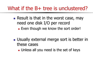What if the B+ tree is unclustered?
 Result is that in the worst case, may
need one disk I/O per record
 Even though we know the sort order!
 Usually external merge sort is better in
these cases
 Unless all you need is the set of keys
 