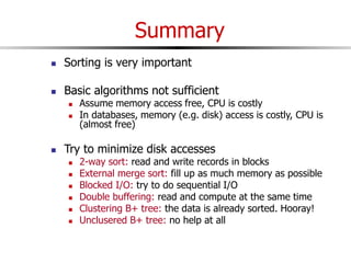 Summary
 Sorting is very important
 Basic algorithms not sufficient
 Assume memory access free, CPU is costly
 In databases, memory (e.g. disk) access is costly, CPU is
(almost free)
 Try to minimize disk accesses
 2-way sort: read and write records in blocks
 External merge sort: fill up as much memory as possible
 Blocked I/O: try to do sequential I/O
 Double buffering: read and compute at the same time
 Clustering B+ tree: the data is already sorted. Hooray!
 Unclusered B+ tree: no help at all
 