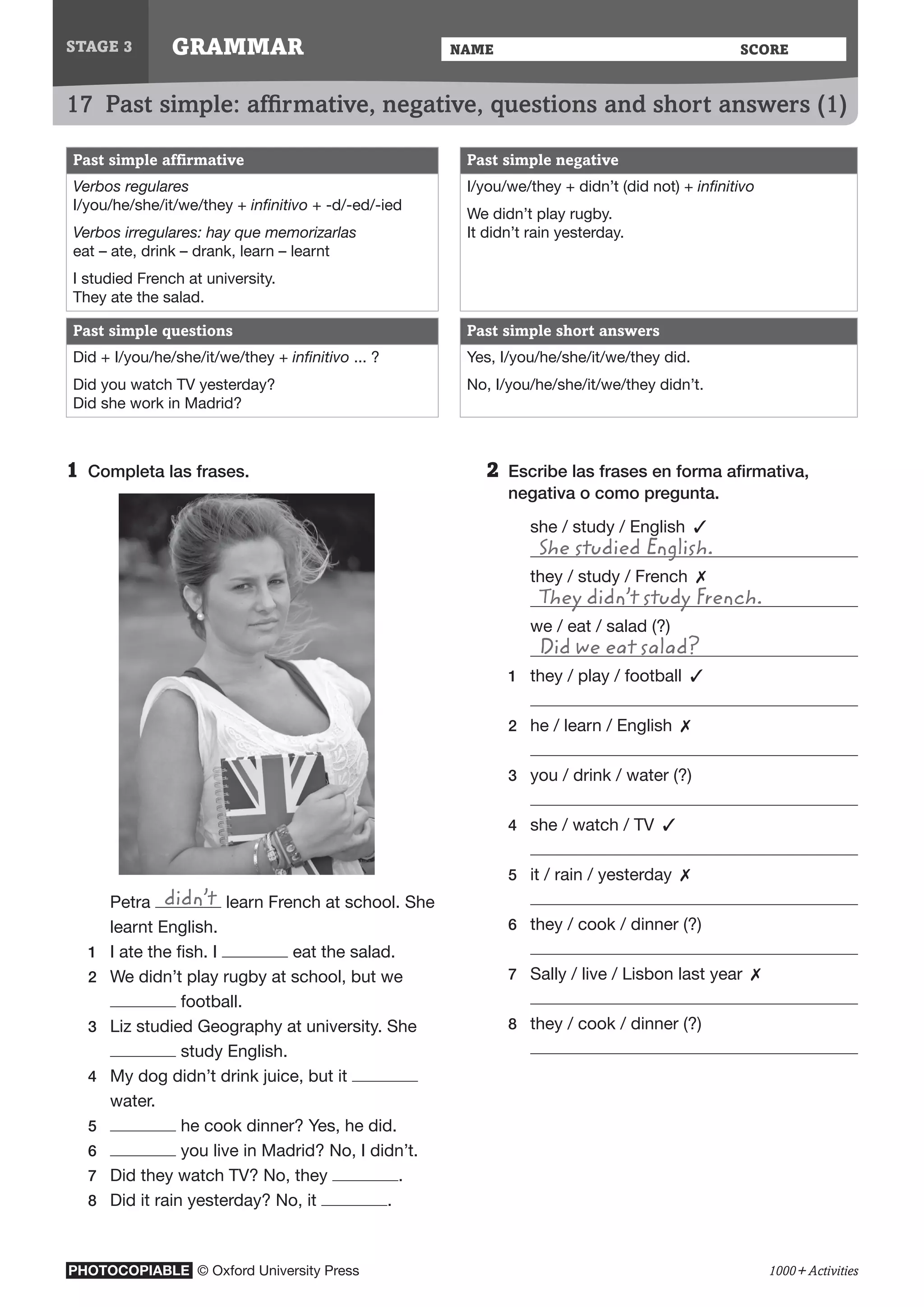 PHOTOCOPIABLE © Oxford University Press
NAME	 ScoreGRAMMAR
1000+ Activities
17  Past simple: affirmative, negative, questions and short answers (1)
STAGE 3
2	Escribe las frases en forma afirmativa,
negativa o como pregunta.
	 she / study / English  ✓
	 She studied English.
	 they / study / French  ✗
	 They didn’t study French.
	 we / eat / salad (?)
	 Did we eat salad?
1	 they / play / football  ✓
	
2	 he / learn / English  ✗
	
3	 you / drink / water (?)
	
4	 she / watch / TV  ✓
	
5	 it / rain / yesterday  ✗
	
6	 they / cook / dinner (?)
	
7	 Sally / live / Lisbon last year  ✗
	
8	 they / cook / dinner (?)
	
Past simple affirmative Past simple negative
Verbos regulares
I/you/he/she/it/we/they + infinitivo + -d/-ed/-ied
Verbos irregulares: hay que memorizarlas
eat – ate, drink – drank, learn – learnt
I studied French at university.
They ate the salad.
I/you/we/they + didn’t (did not) + infinitivo
We didn’t play rugby.
It didn’t rain yesterday.
Past simple questions Past simple short answers
Did + I/you/he/she/it/we/they + infinitivo ... ?
Did you watch TV yesterday?
Did she work in Madrid?
Yes, I/you/he/she/it/we/they did.
No, I/you/he/she/it/we/they didn’t.
1	Completa las frases.
	 Petra didn’t learn French at school. She
learnt English.
1	 I ate the fish. I eat the salad.
2	 We didn’t play rugby at school, but we
football.
3	 Liz studied Geography at university. She
study English.
4	 My dog didn’t drink juice, but it
water.
5	 he cook dinner? Yes, he did.
6	 you live in Madrid? No, I didn’t.
7	 Did they watch TV? No, they .
8	 Did it rain yesterday? No, it .
 