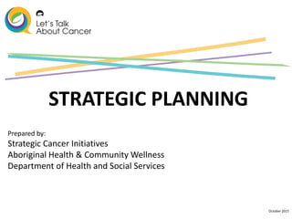October 2015
STRATEGIC PLANNING
Prepared by:
Strategic Cancer Initiatives
Aboriginal Health & Community Wellness
Department of Health and Social Services
 