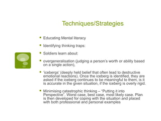 Techniques/Strategies

   Educating Mental literacy

   Identifying thinking traps:

   Soldiers learn about:

   overgeneralisation (judging a person‟s worth or ability based
    on a single action),

   „icebergs‟ (deeply held belief that often lead to destructive
    emotional reactions). Once the iceberg is identified, they are
    asked if the iceberg continues to be meaningful to them, is it
    is accurate in the given situation, if the iceberg is overly rigid.

   Minimising catastrophic thinking – “Putting it into
    Perspective”. Worst case, best case, most likely case. Plan
    is then developed for coping with the situation and placed
    with both professional and personal examples
 