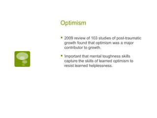 Optimism

   2009 review of 103 studies of post-traumatic
    growth found that optimism was a major
    contributor to growth.

   Important that mental toughness skills
    capture the skills of learned optimism to
    resist learned helplessness.
 