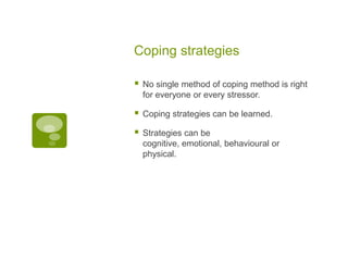 Coping strategies

   No single method of coping method is right
    for everyone or every stressor.

   Coping strategies can be learned.

   Strategies can be
    cognitive, emotional, behavioural or
    physical.
 