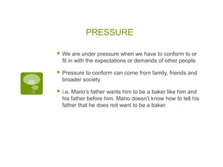 PRESSURE

   We are under pressure when we have to conform to or
    fit in with the expectations or demands of other people

   Pressure to conform can come from family, friends and
    broader society.

   i.e. Mario‟s father wants him to be a baker like him and
    his father before him. Mario doesn‟t know how to tell his
    father that he does not want to be a baker.
 