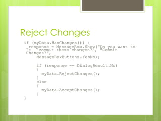 Reject Changes
if (myData.HasChanges()) {
response = MessageBox.Show("Do you want to
“+ “commit these changes?", "Commit
Changes?",
MessageBoxButtons.YesNo);
if (response == DialogResult.No)
{
myData.RejectChanges();
}
else
{
myData.AcceptChanges();
}
}
 