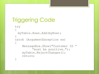 Triggering Code
try
{
myTable.Rows.Add(myRow);
}
catch (ArgumentException ex)
{
MessageBox.Show("Customer ID “
“must be positive.");
myTable.RejectChanges();
return;
}
 
