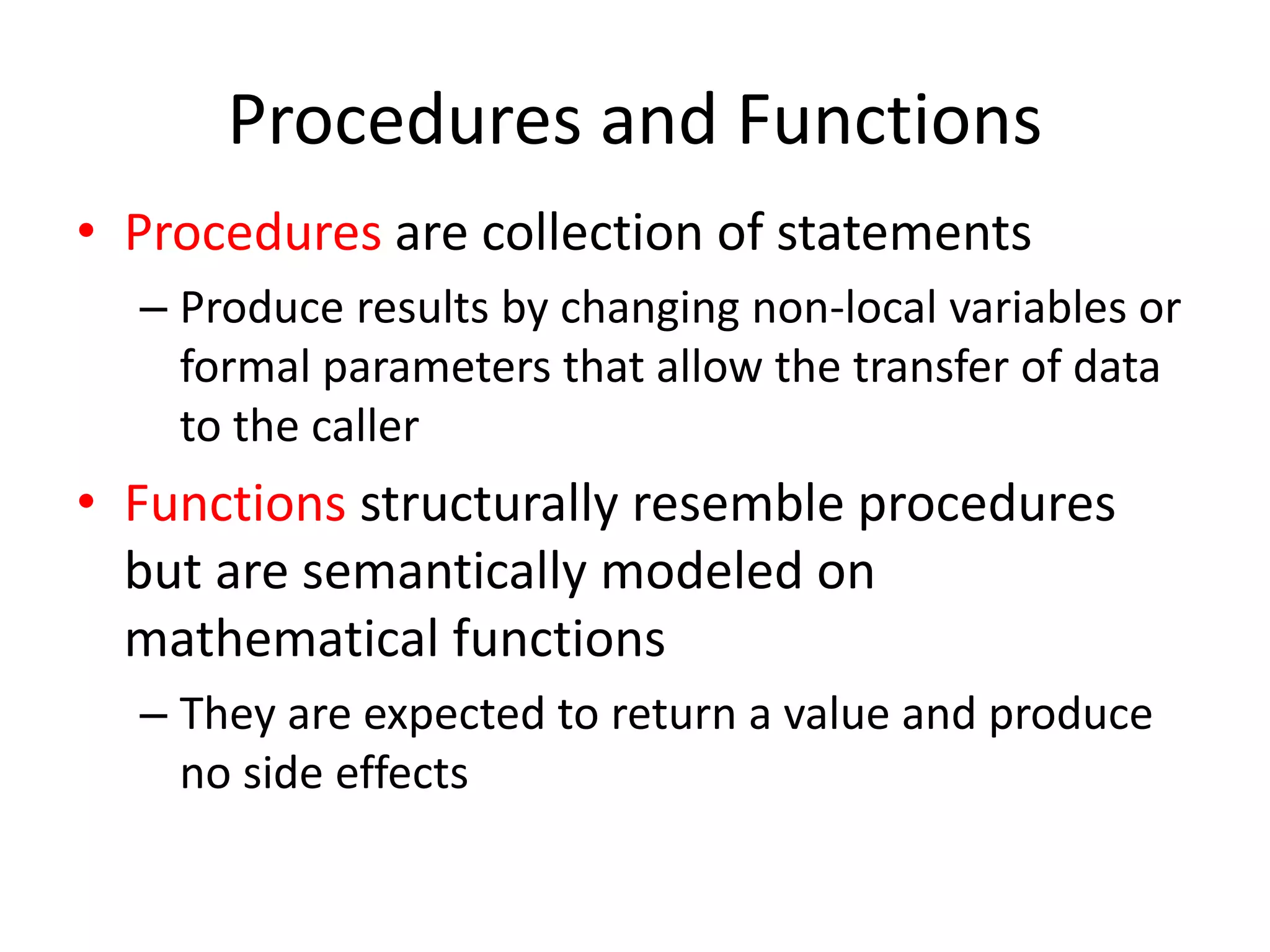 Procedures and Functions 
•Procedures are collection of statements 
–Produce results by changing non-local variables or formal parameters that allow the transfer of data to the caller 
•Functions structurally resemble procedures but are semantically modeled on mathematical functions 
–They are expected to return a value and produce no side effects  