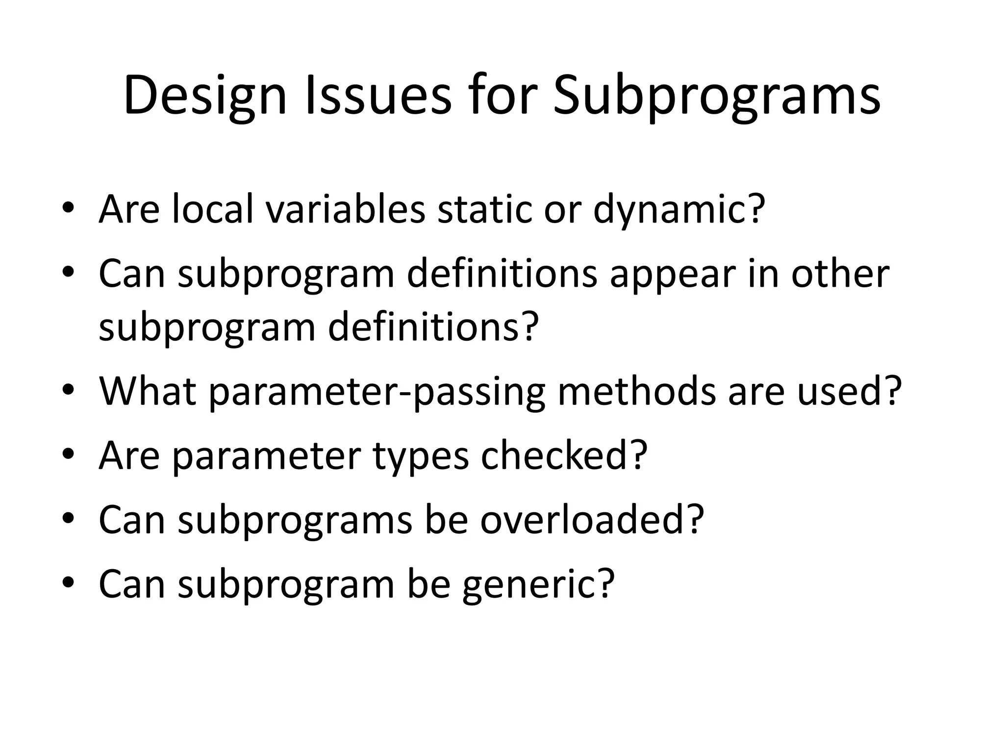 Design Issues for Subprograms 
•Are local variables static or dynamic? 
•Can subprogram definitions appear in other subprogram definitions? 
•What parameter-passing methods are used? 
•Are parameter types checked? 
•Can subprograms be overloaded? 
•Can subprogram be generic?  
