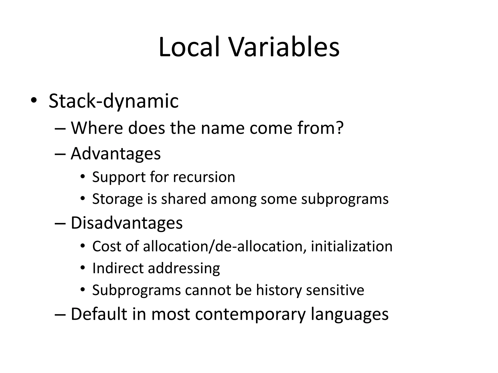 Local Variables 
•Stack-dynamic 
–Where does the name come from? 
–Advantages 
•Support for recursion 
•Storage is shared among some subprograms 
–Disadvantages 
•Cost of allocation/de-allocation, initialization 
•Indirect addressing 
•Subprograms cannot be history sensitive 
–Default in most contemporary languages  