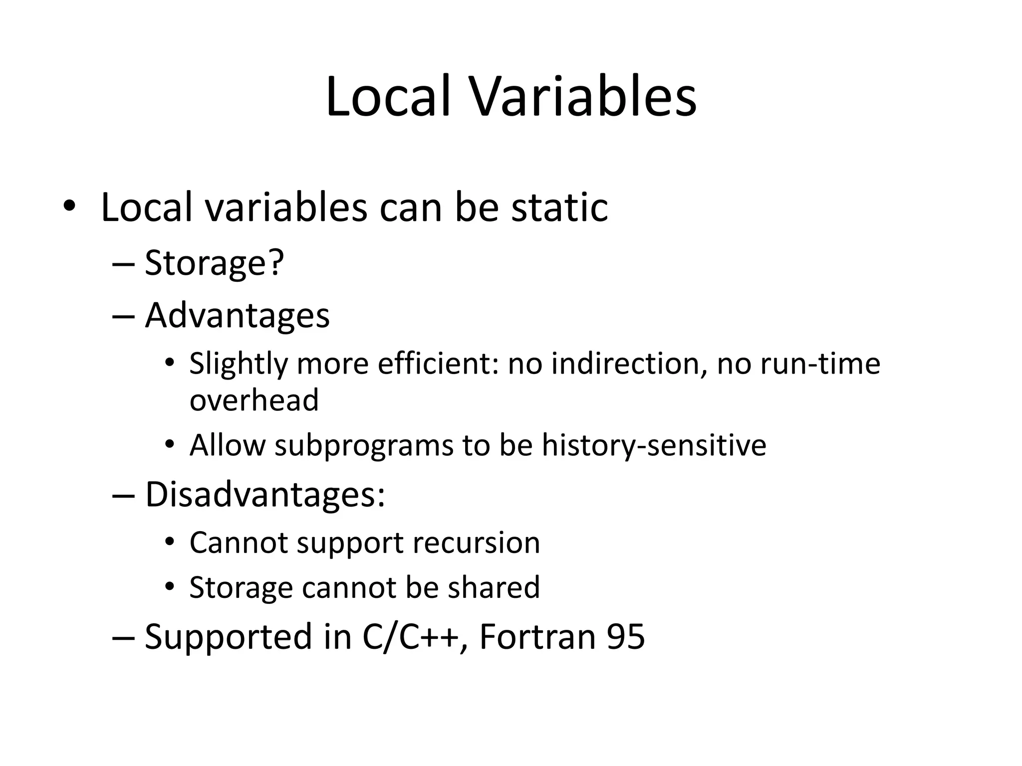Local Variables 
•Local variables can be static 
–Storage? 
–Advantages 
•Slightly more efficient: no indirection, no run-time overhead 
•Allow subprograms to be history-sensitive 
–Disadvantages: 
•Cannot support recursion 
•Storage cannot be shared 
–Supported in C/C++, Fortran 95  
