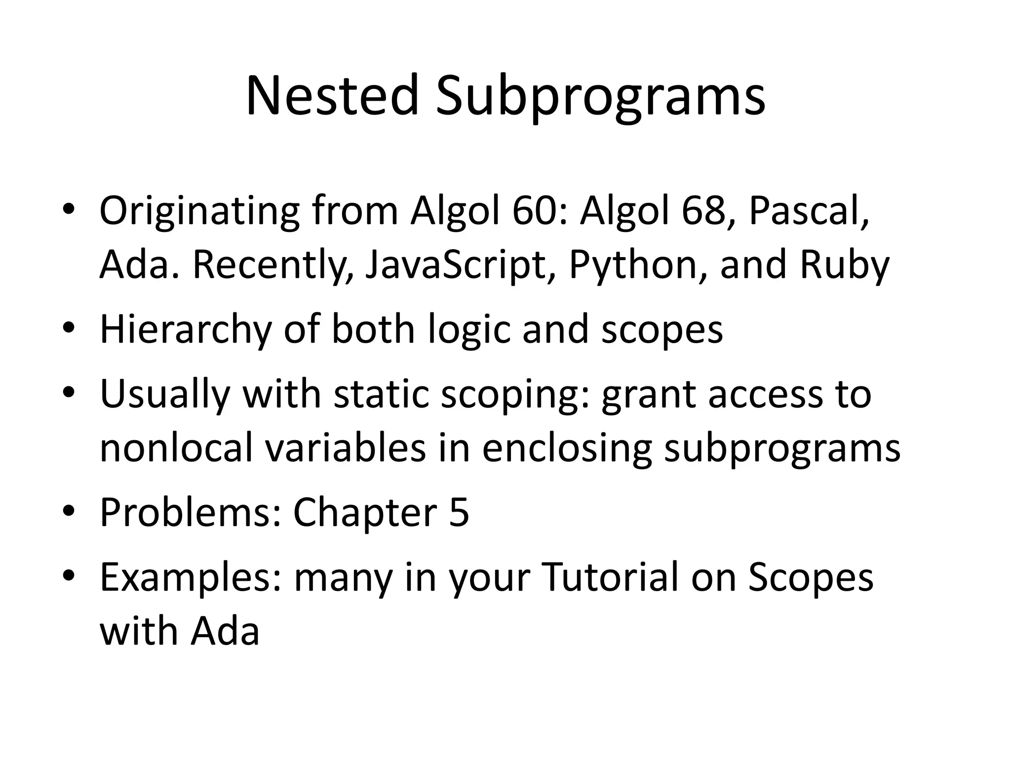 Nested Subprograms 
•Originating from Algol 60: Algol 68, Pascal, Ada. Recently, JavaScript, Python, and Ruby 
•Hierarchy of both logic and scopes 
•Usually with static scoping: grant access to nonlocal variables in enclosing subprograms 
•Problems: Chapter 5 
•Examples: many in your Tutorial on Scopes with Ada  