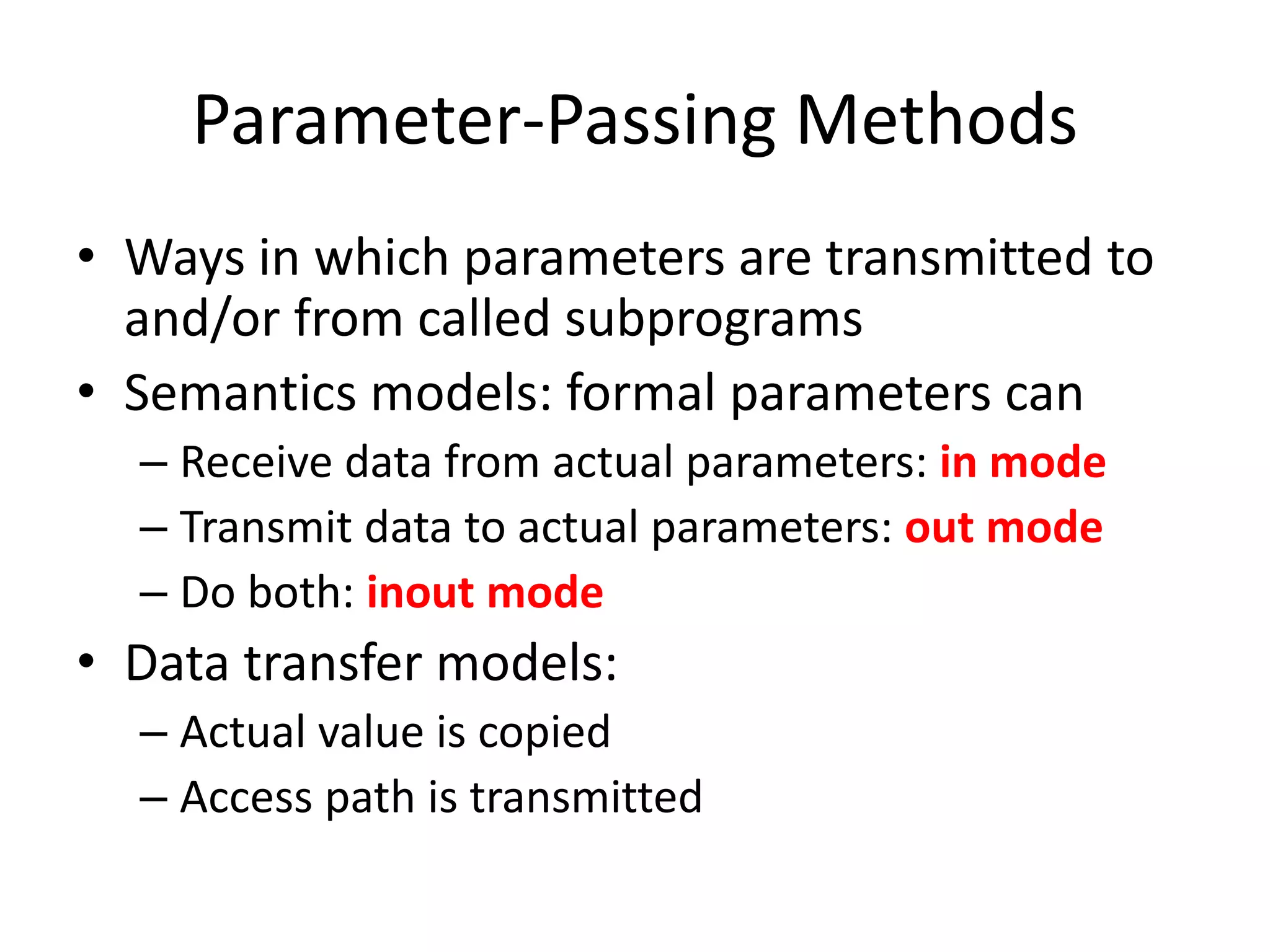 Parameter-Passing Methods 
•Ways in which parameters are transmitted to and/or from called subprograms 
•Semantics models: formal parameters can 
–Receive data from actual parameters: in mode 
–Transmit data to actual parameters: out mode 
–Do both: inout mode 
•Data transfer models: 
–Actual value is copied 
–Access path is transmitted  