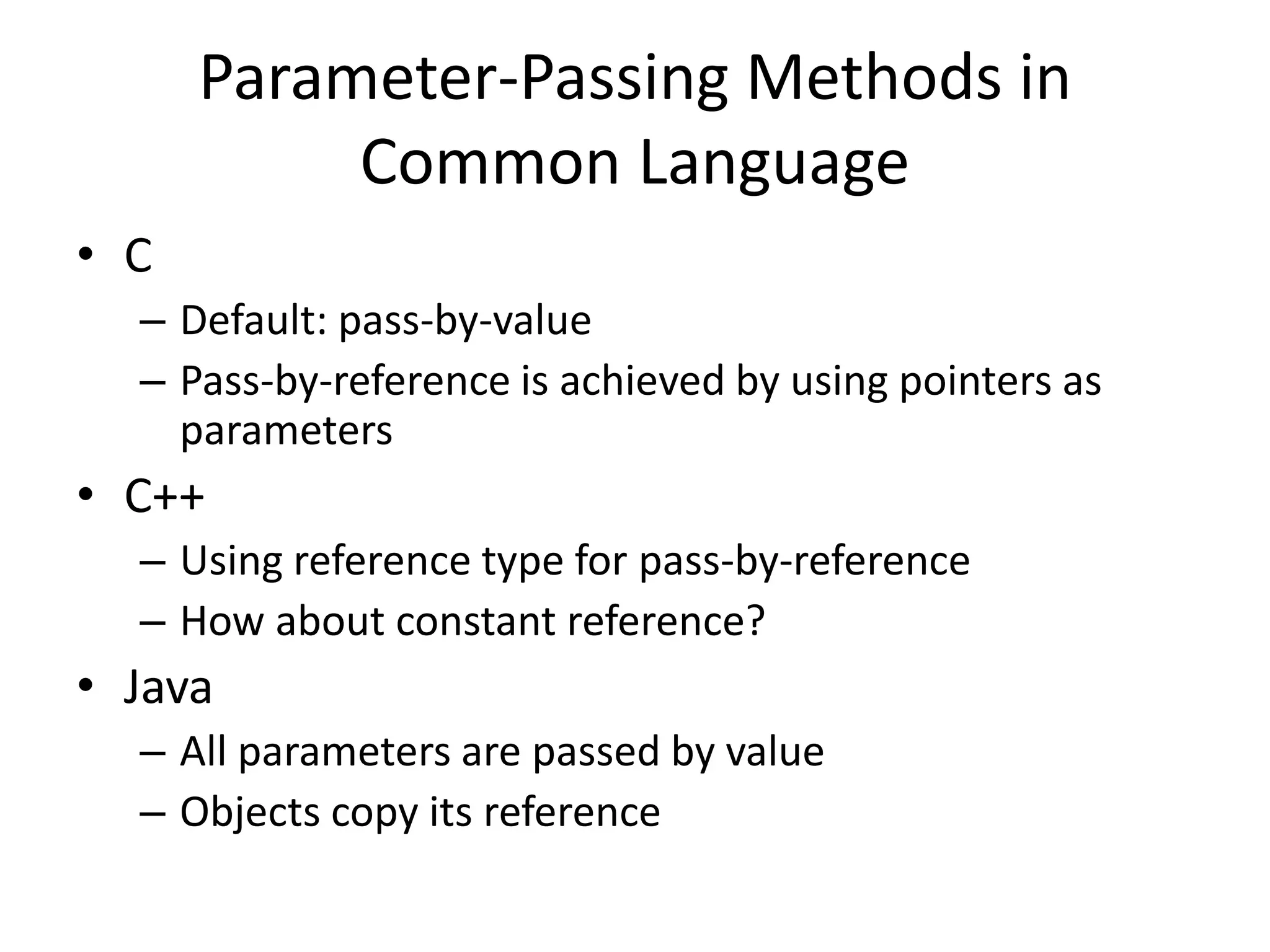Parameter-Passing Methods in Common Language 
•C 
–Default: pass-by-value 
–Pass-by-reference is achieved by using pointers as parameters 
•C++ 
–Using reference type for pass-by-reference 
–How about constant reference? 
•Java 
–All parameters are passed by value 
–Objects copy its reference  