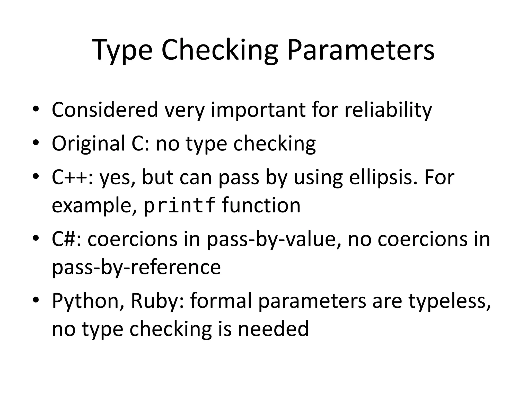 Type Checking Parameters 
•Considered very important for reliability 
•Original C: no type checking 
•C++: yes, but can pass by using ellipsis. For example, printf function 
•C#: coercions in pass-by-value, no coercions in pass-by-reference 
•Python, Ruby: formal parameters are typeless, no type checking is needed  