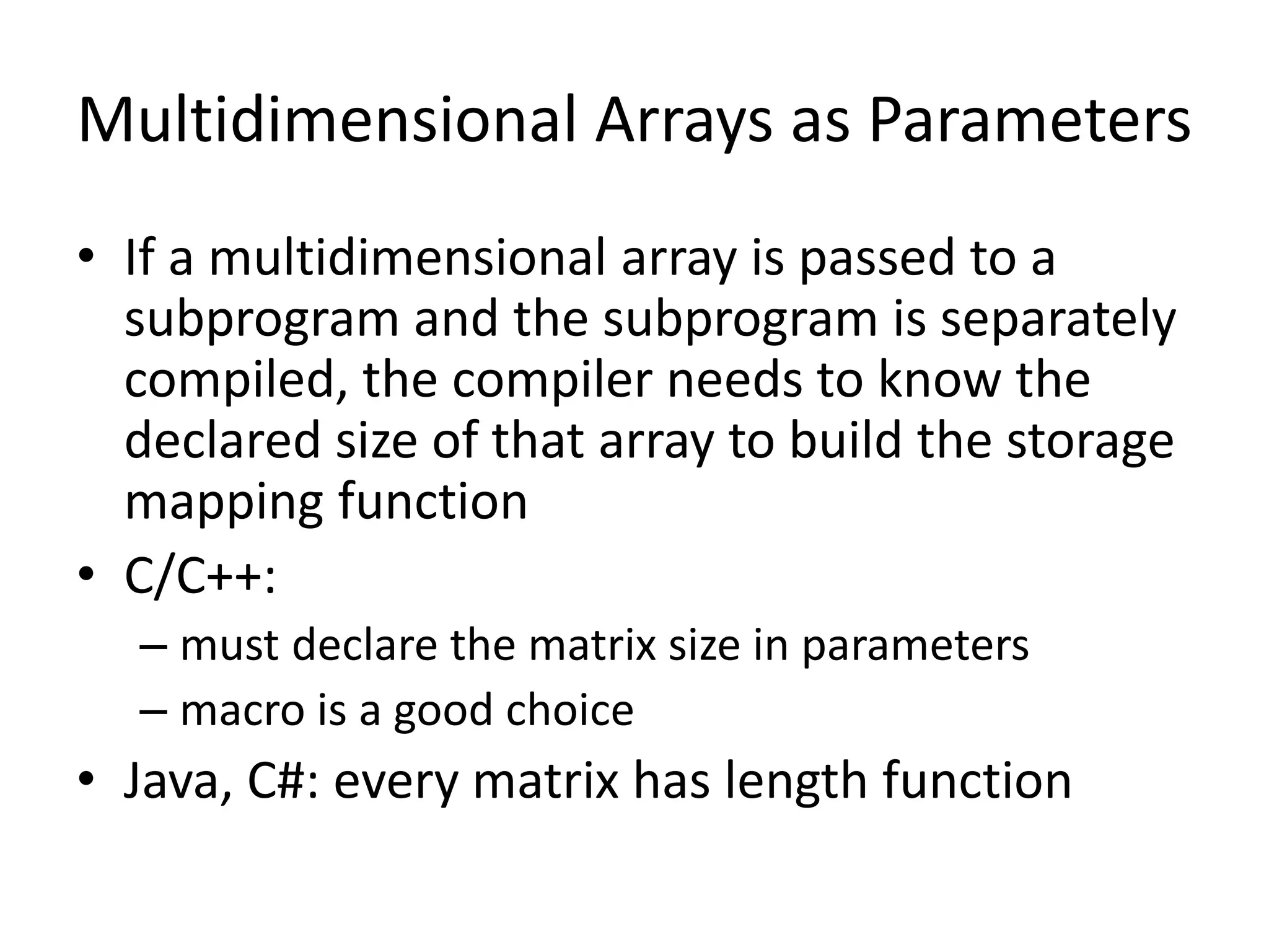 Multidimensional Arrays as Parameters 
•If a multidimensional array is passed to a subprogram and the subprogram is separately compiled, the compiler needs to know the declared size of that array to build the storage mapping function 
•C/C++: 
–must declare the matrix size in parameters 
–macro is a good choice 
•Java, C#: every matrix has length function  