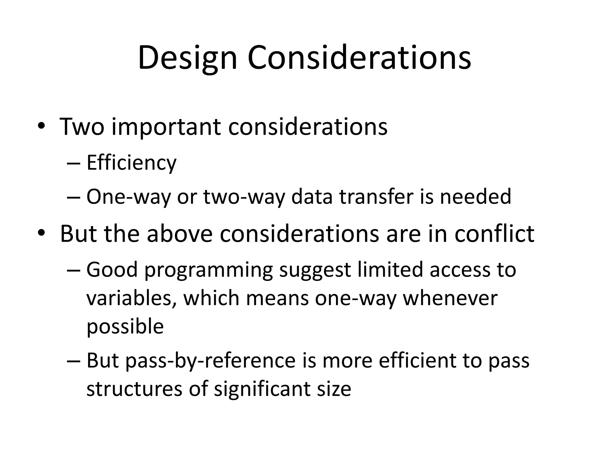 •Two important considerations 
–Efficiency 
–One-way or two-way data transfer is needed 
•But the above considerations are in conflict 
–Good programming suggest limited access to variables, which means one-way whenever possible 
–But pass-by-reference is more efficient to pass structures of significant size 
Design Considerations  