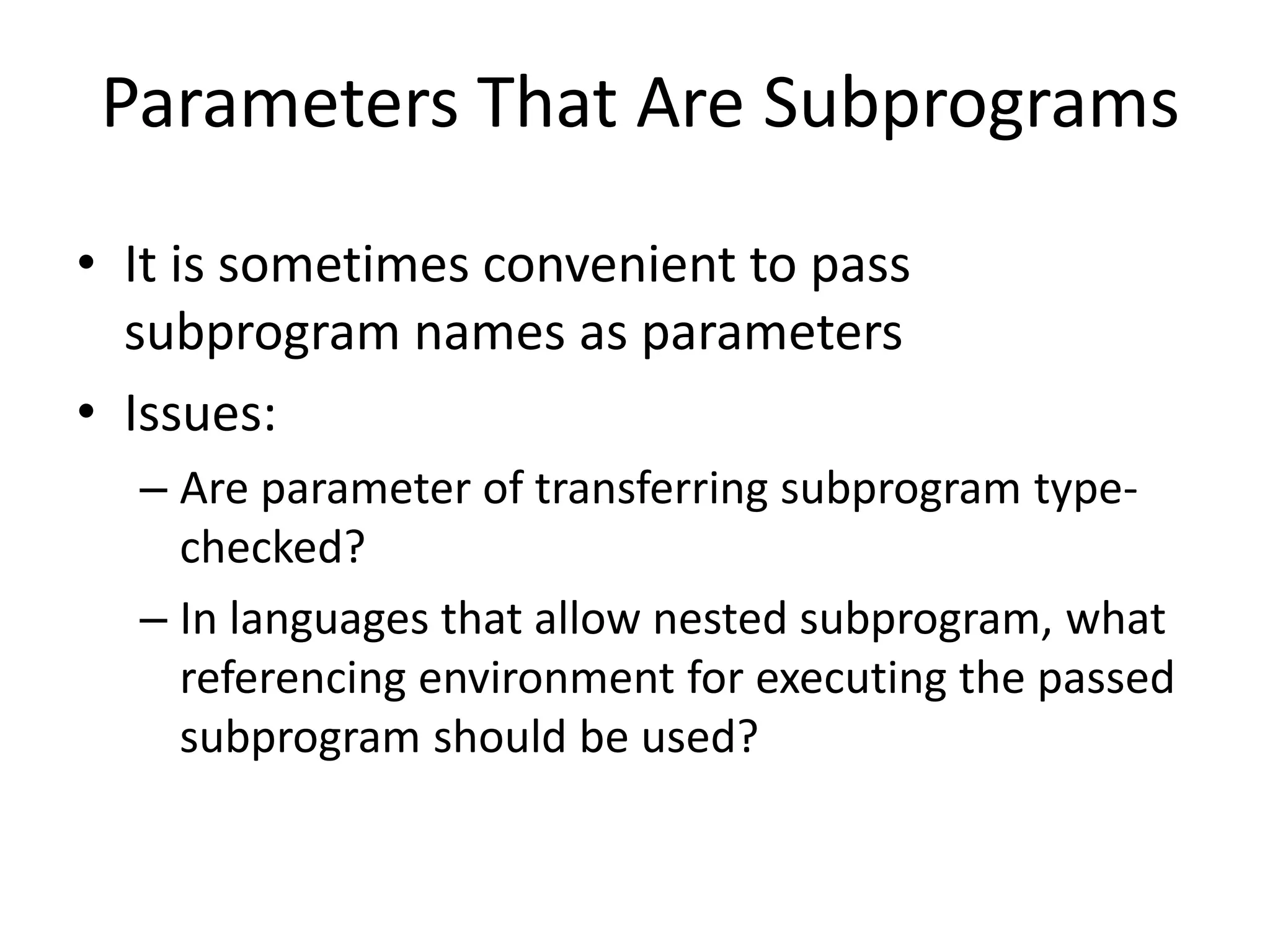 Parameters That Are Subprograms 
•It is sometimes convenient to pass subprogram names as parameters 
•Issues: 
–Are parameter of transferring subprogram type- checked? 
–In languages that allow nested subprogram, what referencing environment for executing the passed subprogram should be used?  