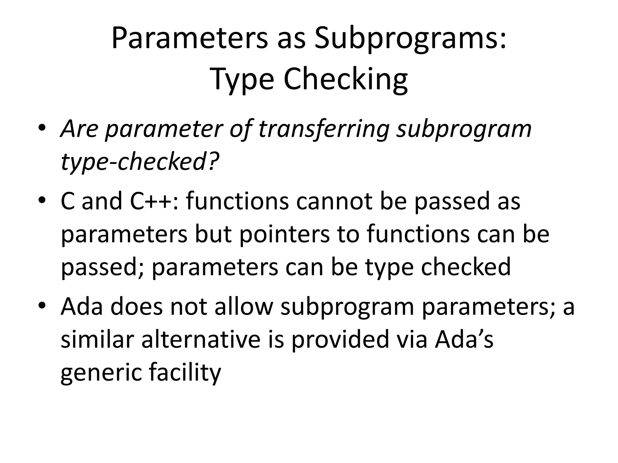 Parameters as Subprograms: Type Checking 
•Are parameter of transferring subprogram type-checked? 
•C and C++: functions cannot be passed as parameters but pointers to functions can be passed; parameters can be type checked 
•Ada does not allow subprogram parameters; a similar alternative is provided via Ada’s generic facility  
