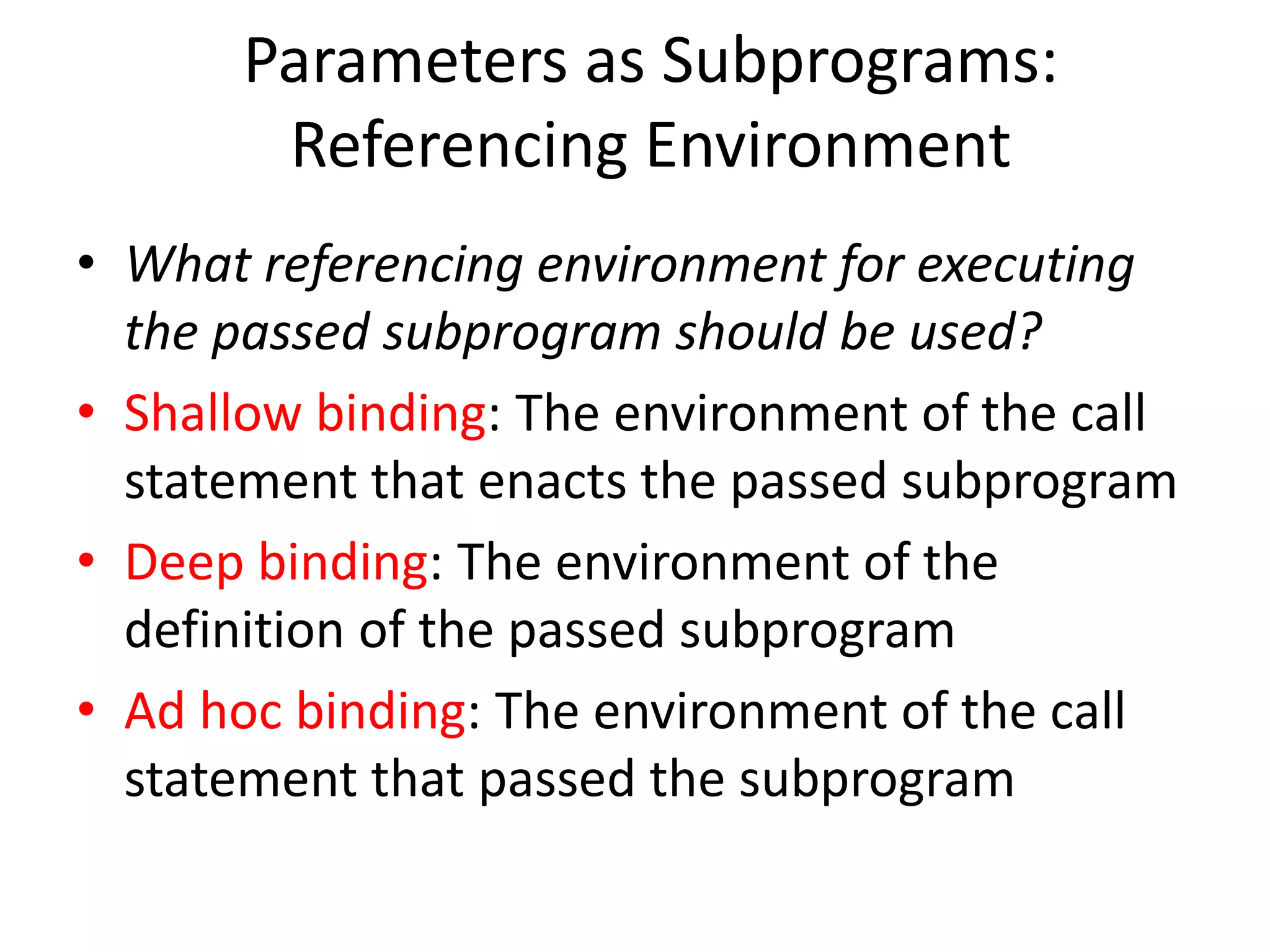 Parameters as Subprograms: Referencing Environment 
•What referencing environment for executing the passed subprogram should be used? 
•Shallow binding: The environment of the call statement that enacts the passed subprogram 
•Deep binding: The environment of the definition of the passed subprogram 
•Ad hoc binding: The environment of the call statement that passed the subprogram  