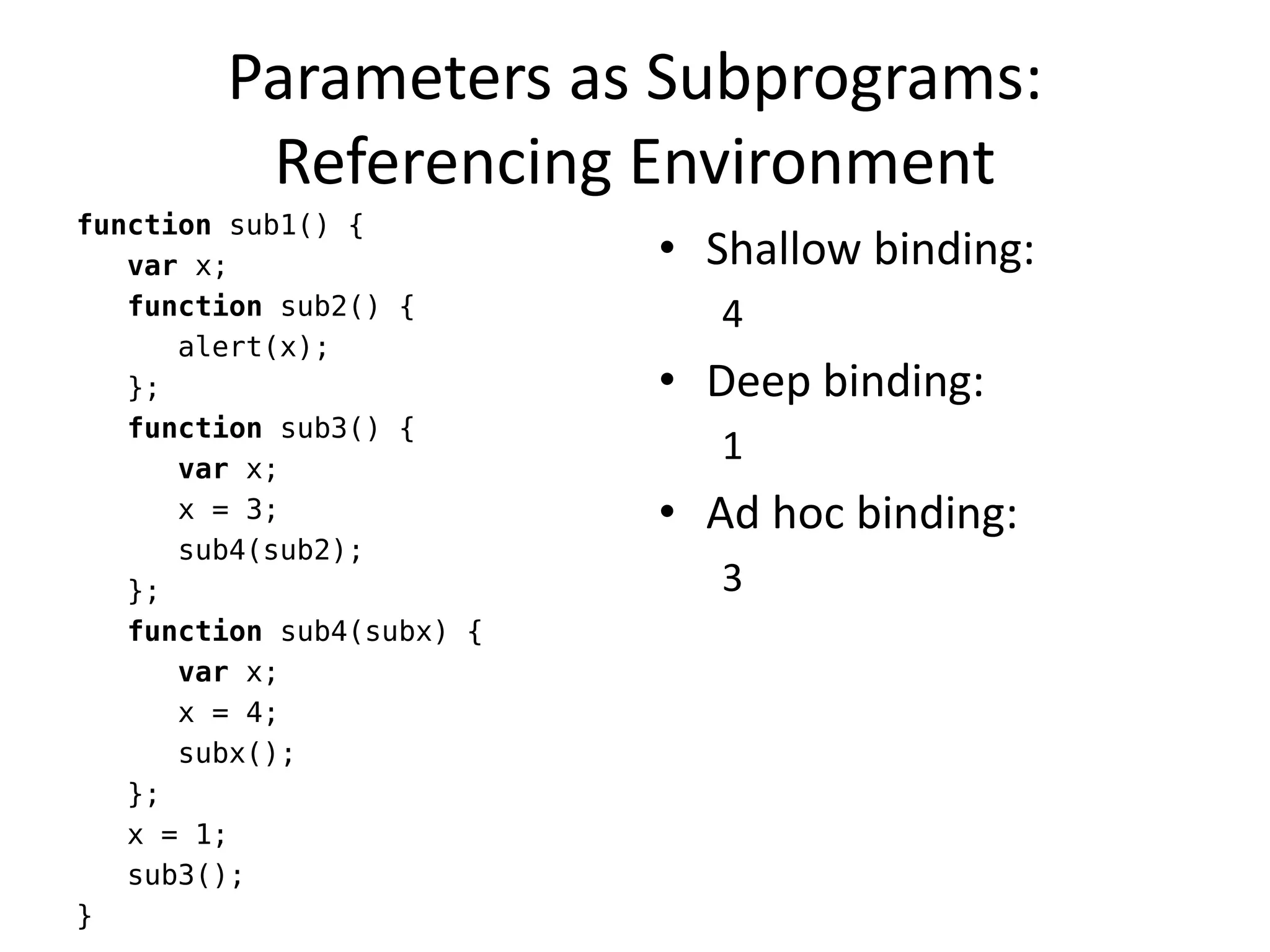 Parameters as Subprograms: Referencing Environment 
function sub1() { 
var x; 
function sub2() { 
alert(x); 
}; 
function sub3() { 
var x; 
x = 3; 
sub4(sub2); 
}; 
function sub4(subx) { 
var x; 
x = 4; 
subx(); 
}; 
x = 1; 
sub3(); 
} 
•Shallow binding: 
4 
•Deep binding: 
1 
•Ad hoc binding: 
3  