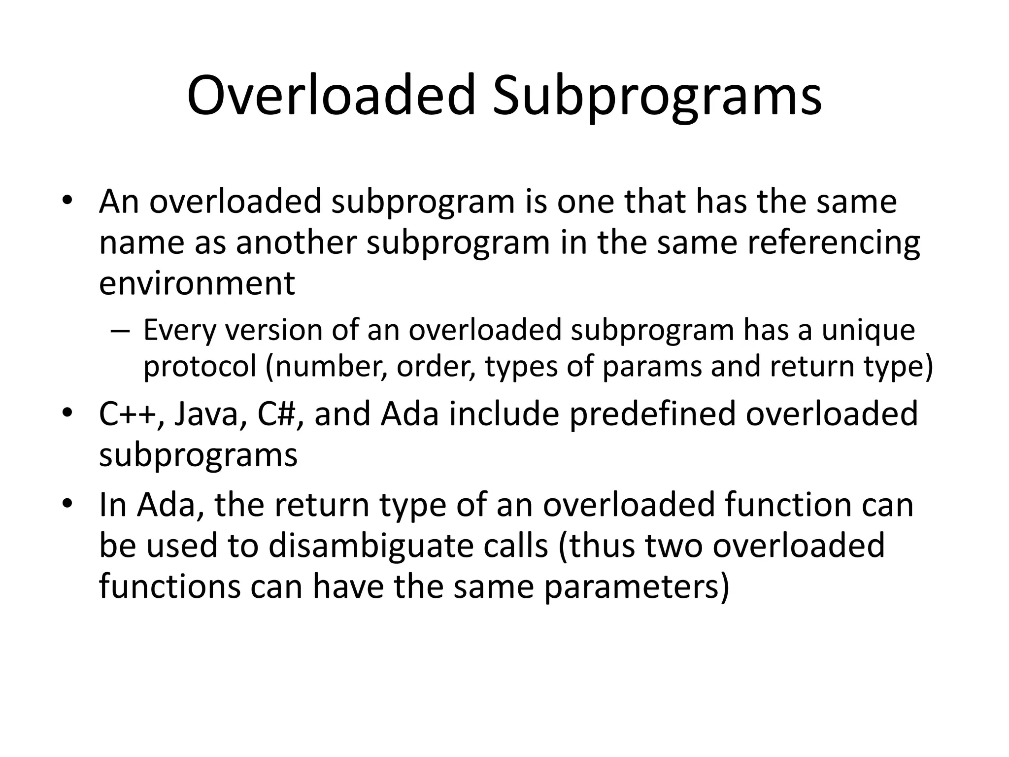 Overloaded Subprograms 
•An overloaded subprogram is one that has the same name as another subprogram in the same referencing environment 
–Every version of an overloaded subprogram has a unique protocol (number, order, types of params and return type) 
•C++, Java, C#, and Ada include predefined overloaded subprograms 
•In Ada, the return type of an overloaded function can be used to disambiguate calls (thus two overloaded functions can have the same parameters)  
