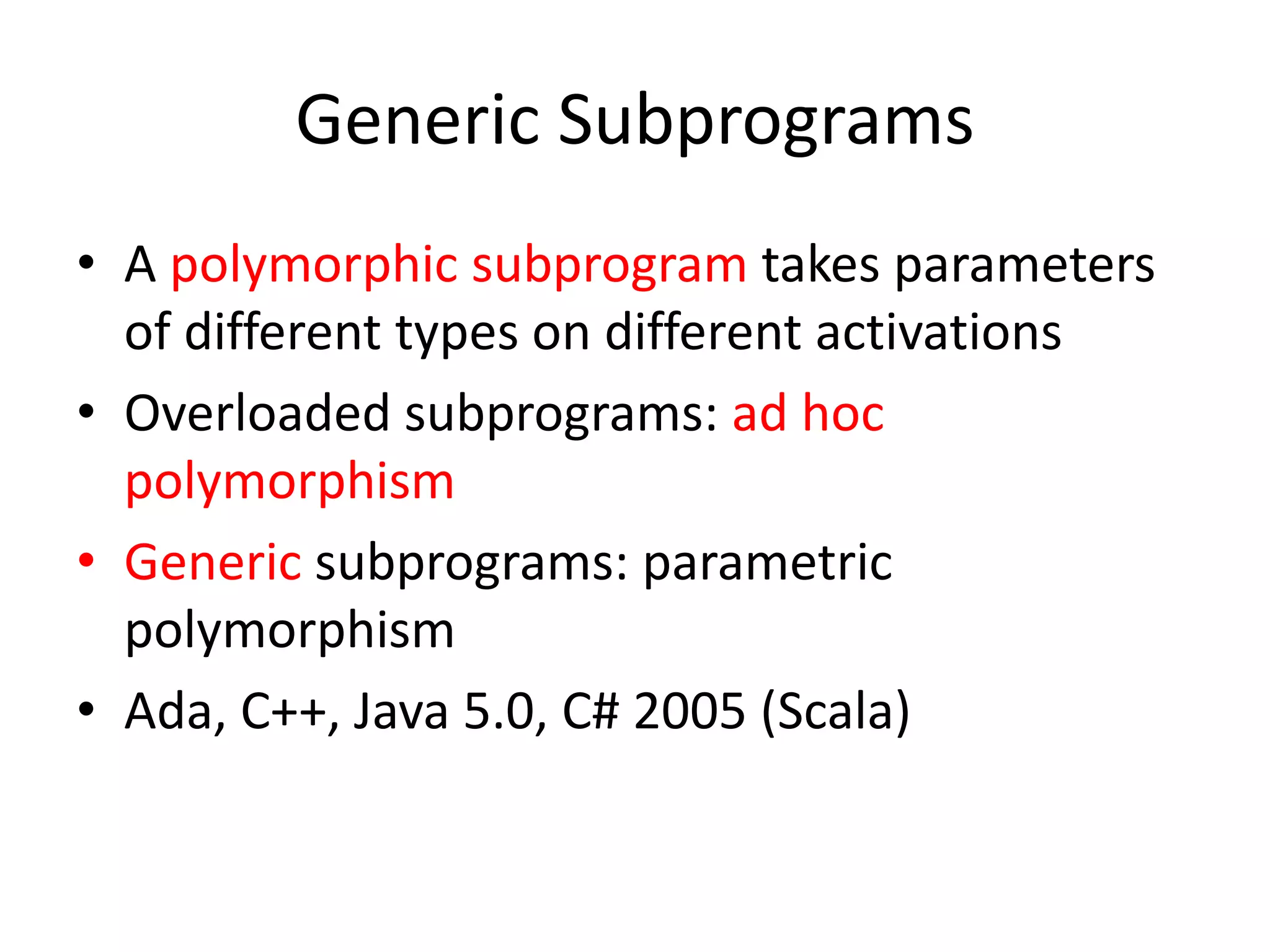 Generic Subprograms 
•A polymorphic subprogram takes parameters of different types on different activations 
•Overloaded subprograms: ad hoc polymorphism 
•Generic subprograms: parametric polymorphism 
•Ada, C++, Java 5.0, C# 2005 (Scala)  